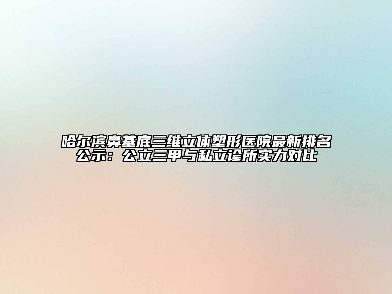 哈尔滨鼻基底三维立体塑形医院最新排名公示：公立三甲与私立诊所实力对比