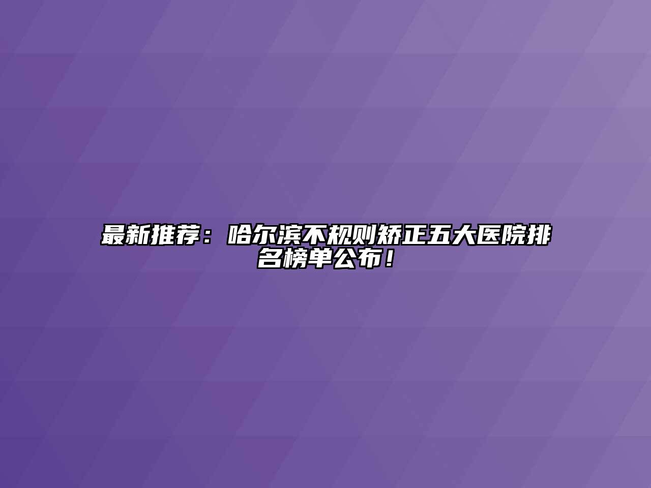 最新推荐：哈尔滨不规则矫正五大医院排名榜单公布！