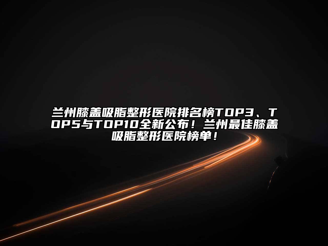 兰州膝盖吸脂整形医院排名榜TOP3、TOP5与TOP10全新公布！兰州最佳膝盖吸脂整形医院榜单！