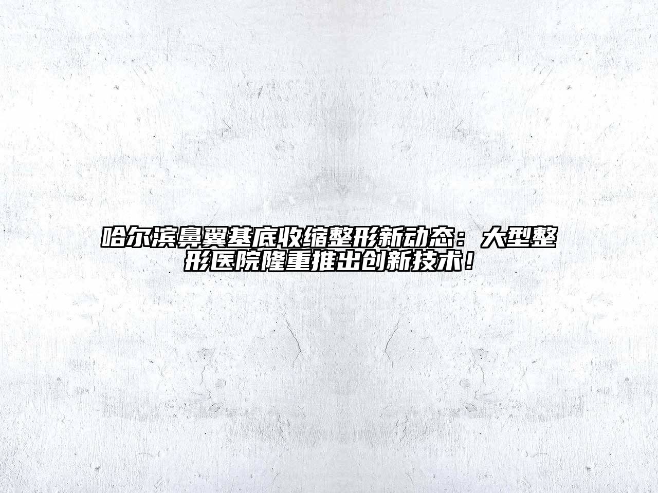 哈尔滨鼻翼基底收缩整形新动态：大型整形医院隆重推出创新技术！