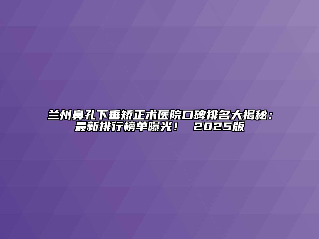 兰州鼻孔下垂矫正术医院口碑排名大揭秘：最新排行榜单曝光！ 2025版