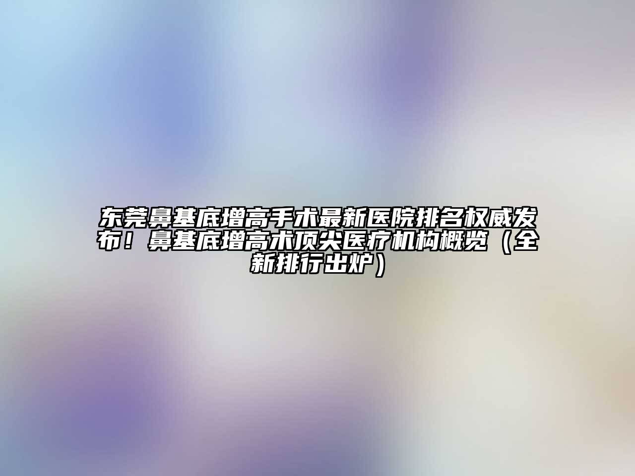 东莞鼻基底增高手术最新医院排名权威发布！鼻基底增高术顶尖医疗机构概览（全新排行出炉）