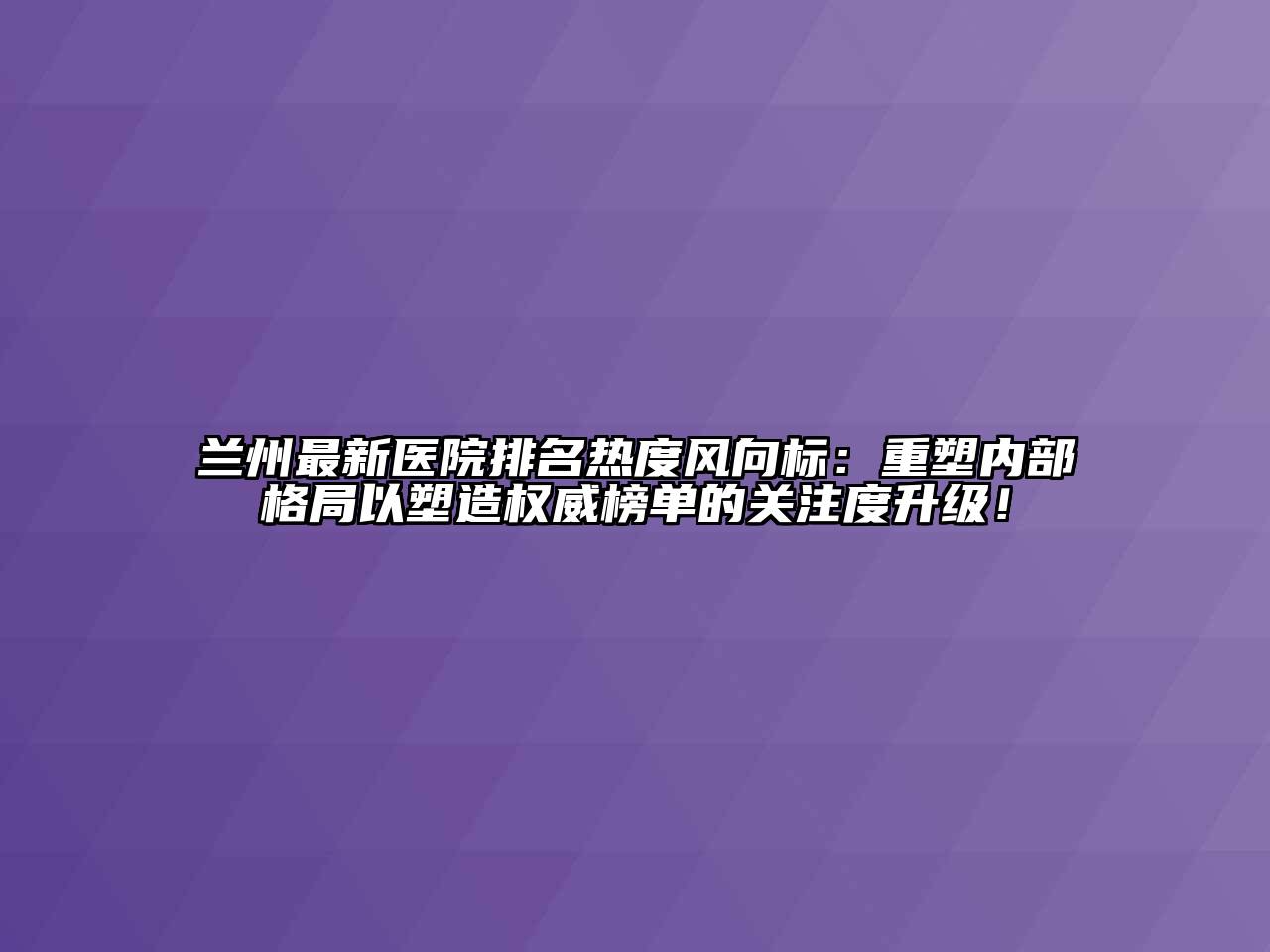 兰州最新医院排名热度风向标：重塑内部格局以塑造权威榜单的关注度升级！