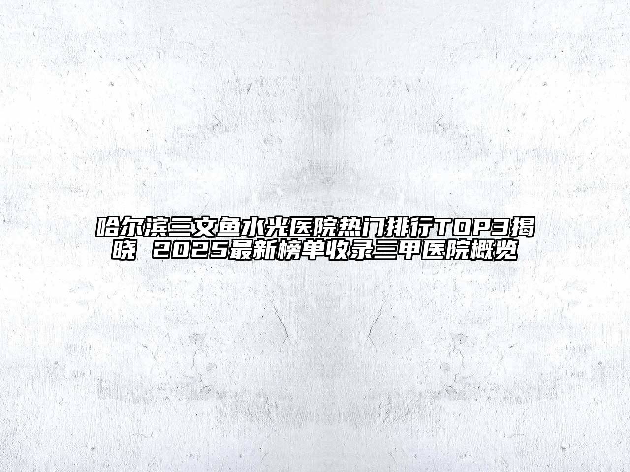 哈尔滨三文鱼水光医院热门排行TOP3揭晓 2025最新榜单收录三甲医院概览