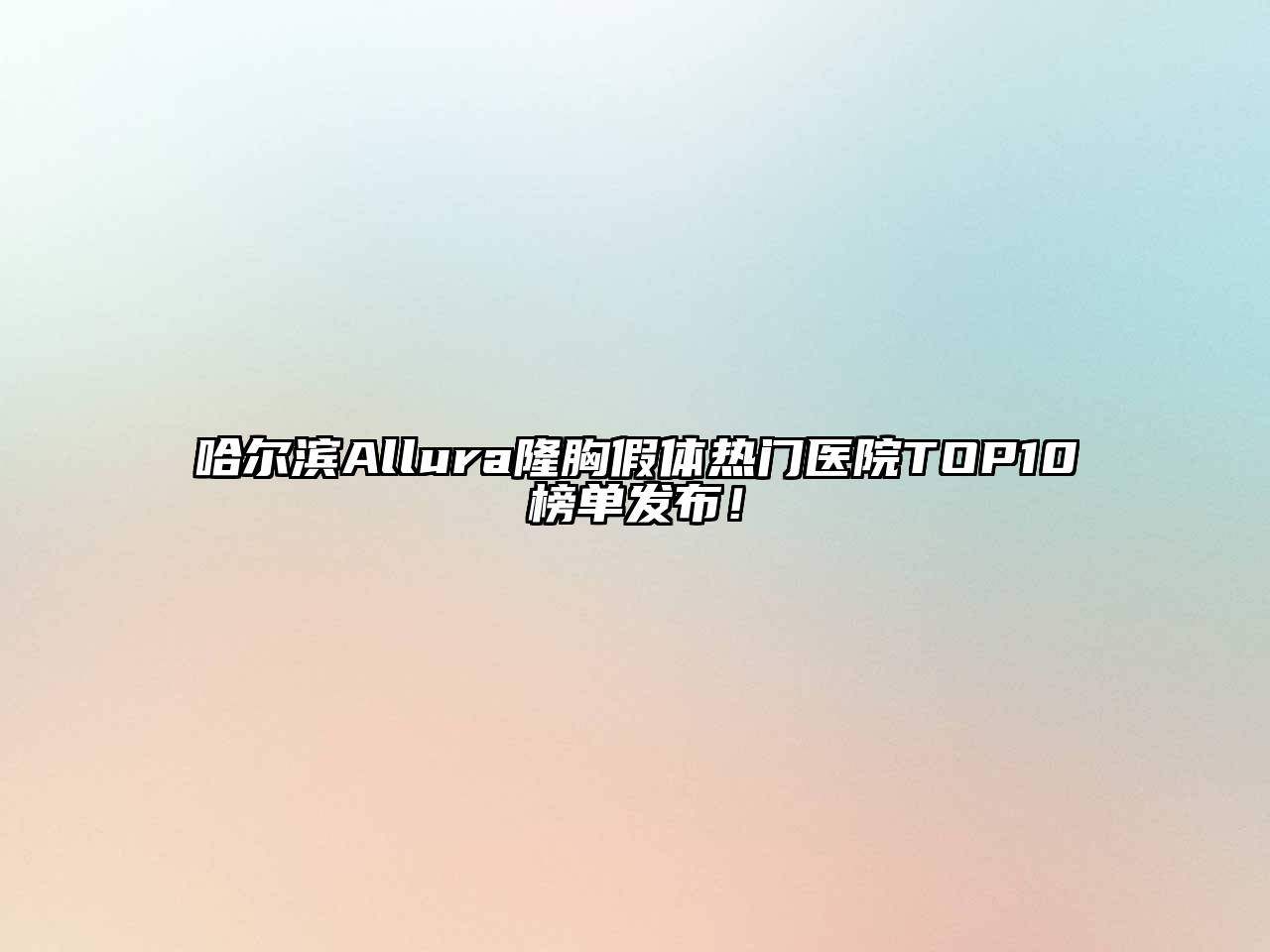 哈尔滨Allura隆胸假体热门医院TOP10榜单发布！