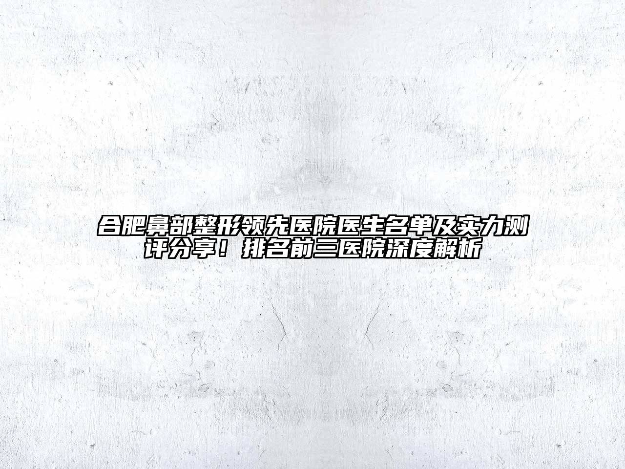 合肥鼻部整形领先医院医生名单及实力测评分享！排名前三医院深度解析