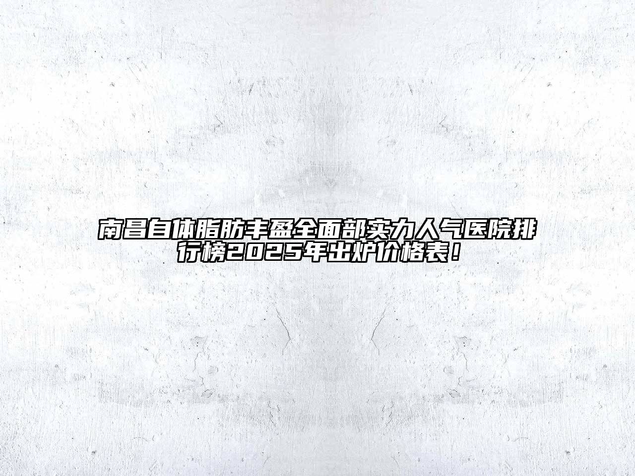 南昌自体脂肪丰盈全面部实力人气医院排行榜2025年出炉价格表！