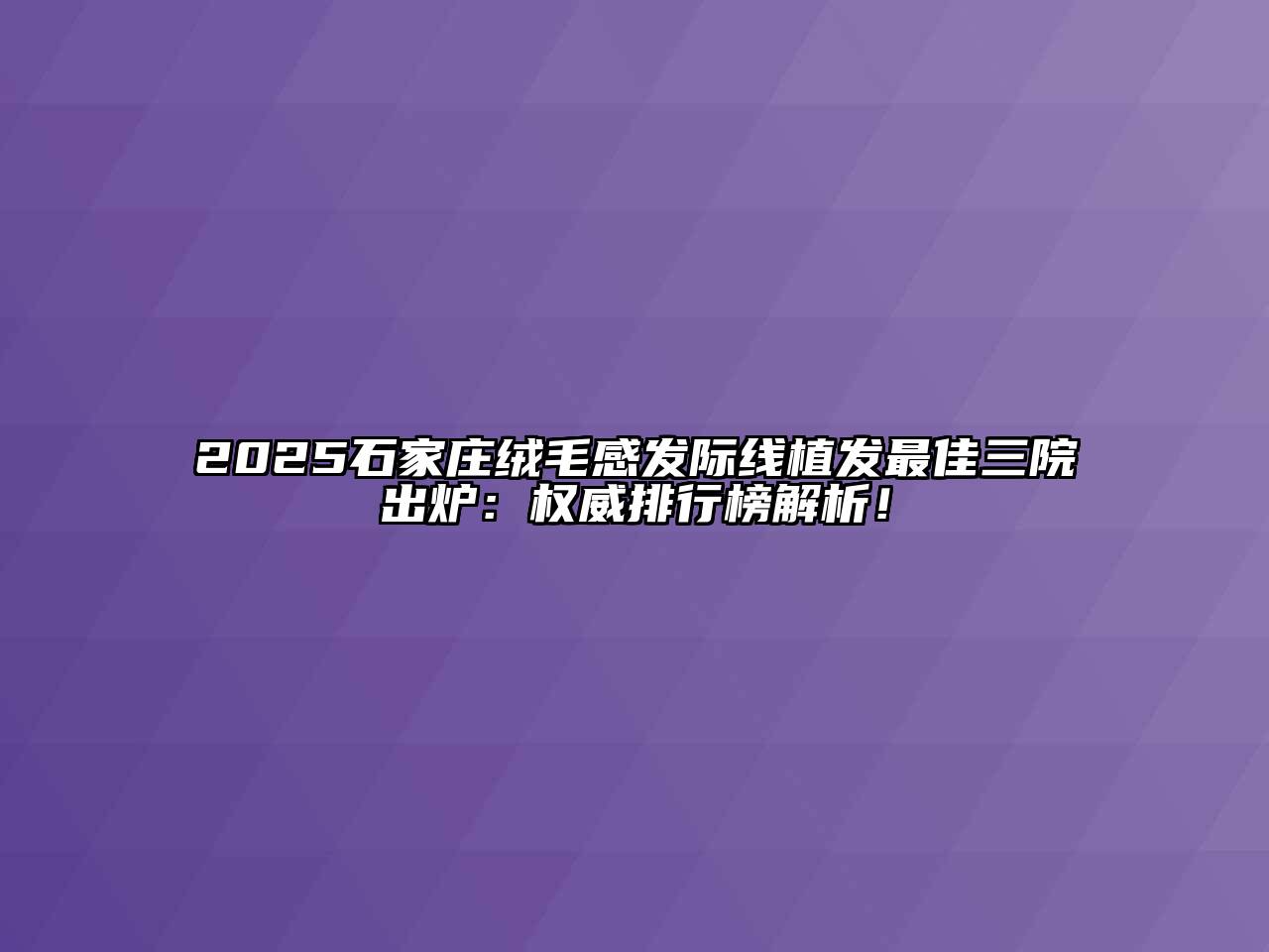 2025石家庄绒毛感发际线植发最佳三院出炉：权威排行榜解析！