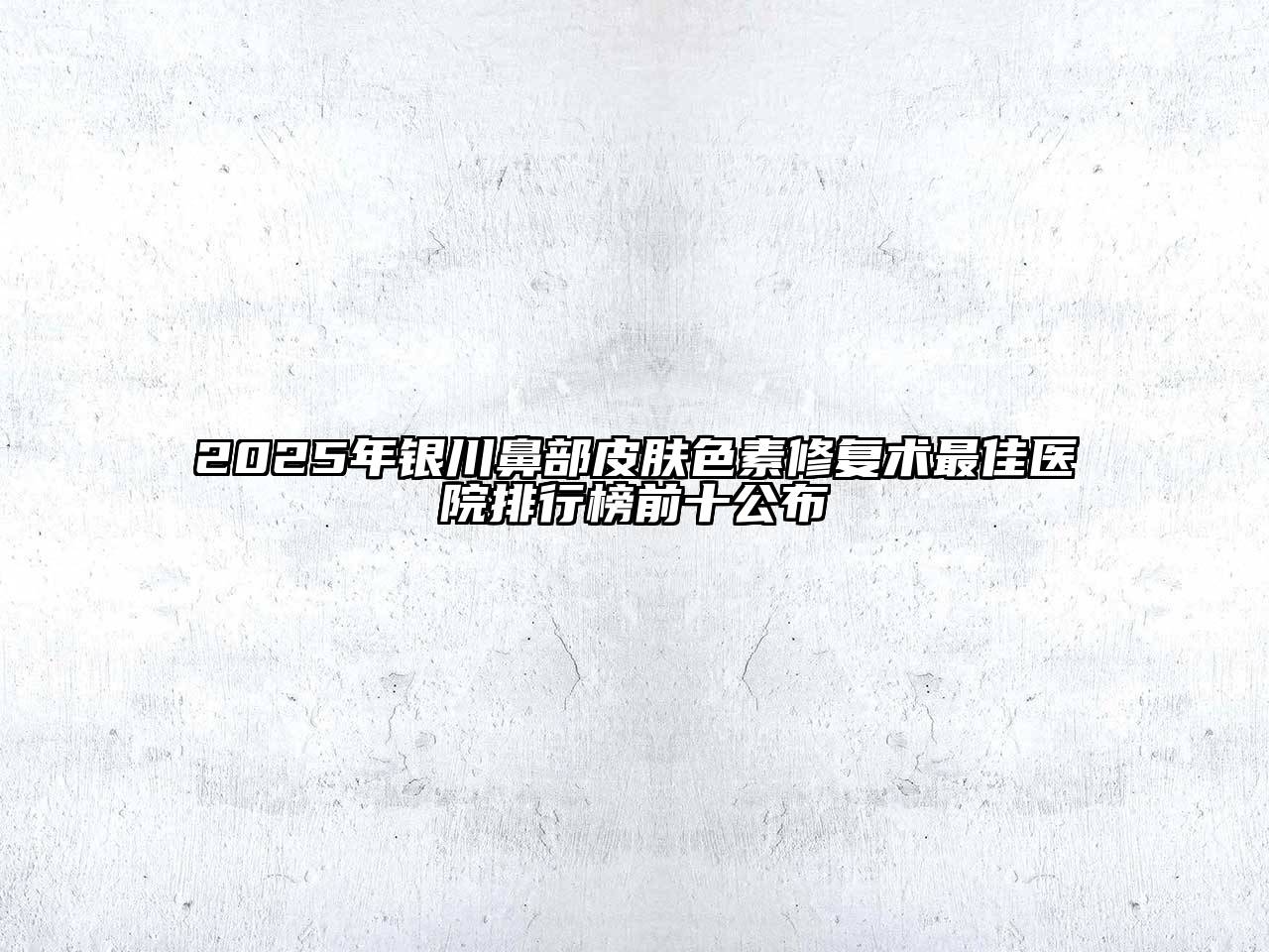 2025年银川鼻部皮肤色素修复术最佳医院排行榜前十公布