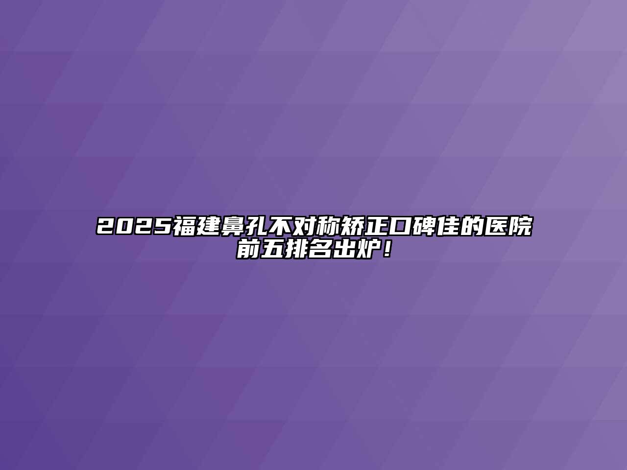 2025福建鼻孔不对称矫正口碑佳的医院前五排名出炉！