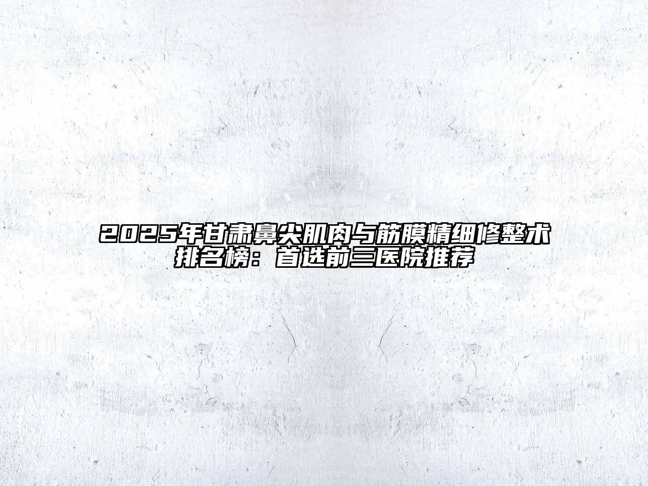 2025年甘肃鼻尖肌肉与筋膜精细修整术排名榜：首选前三医院推荐