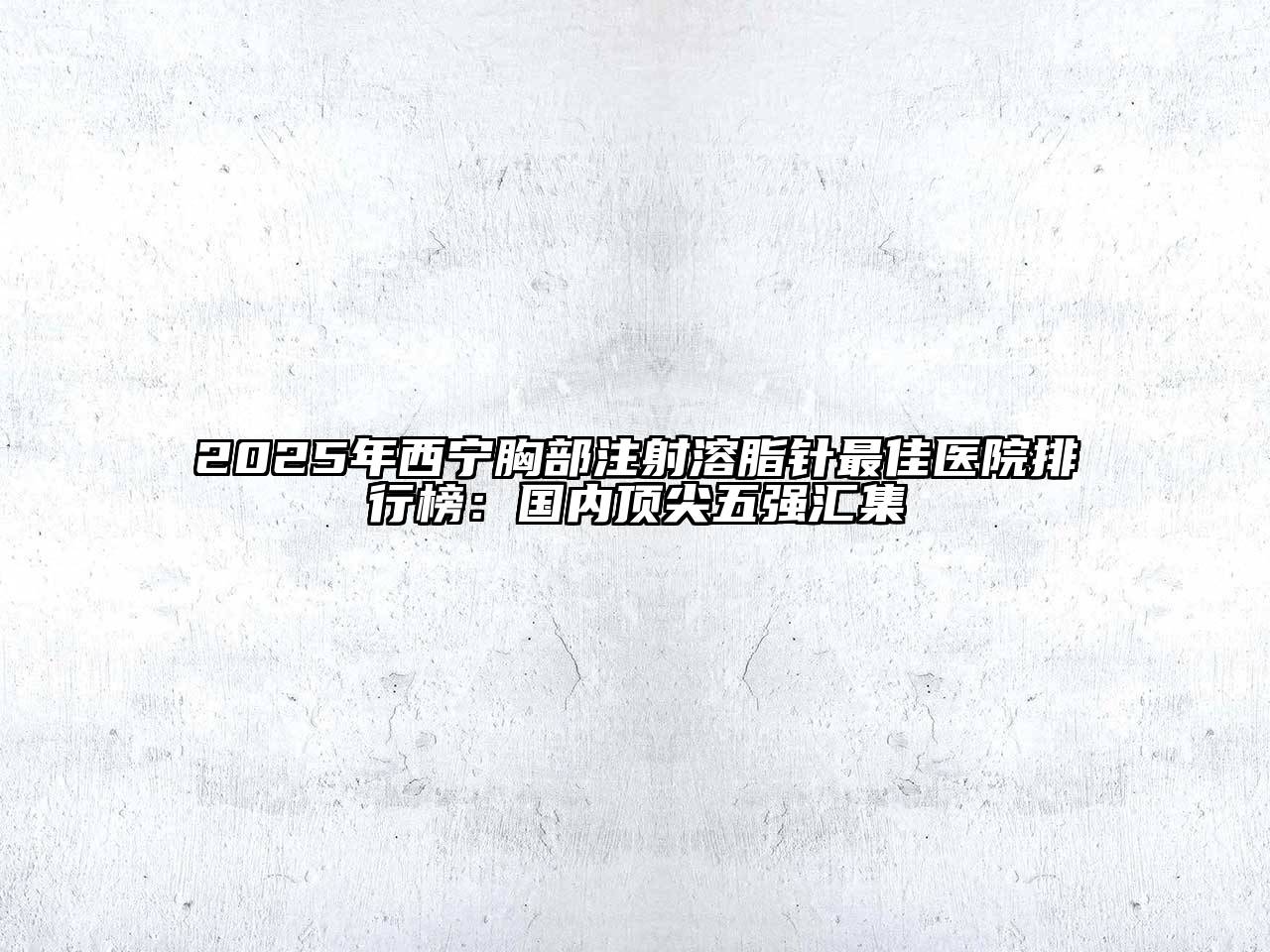 2025年西宁胸部注射溶脂针最佳医院排行榜：国内顶尖五强汇集