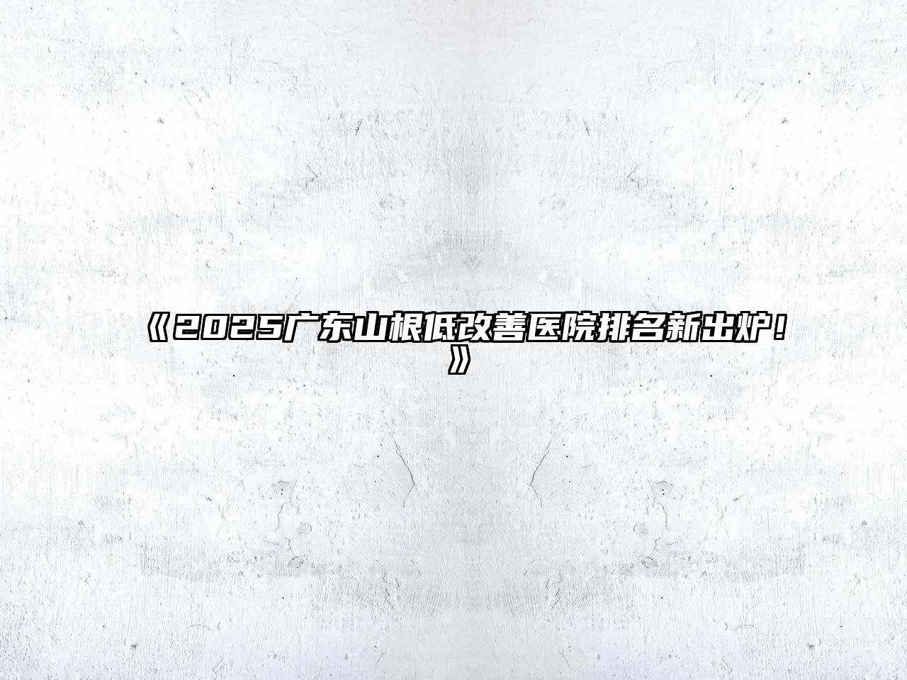 《2025广东山根低改善医院排名新出炉！》