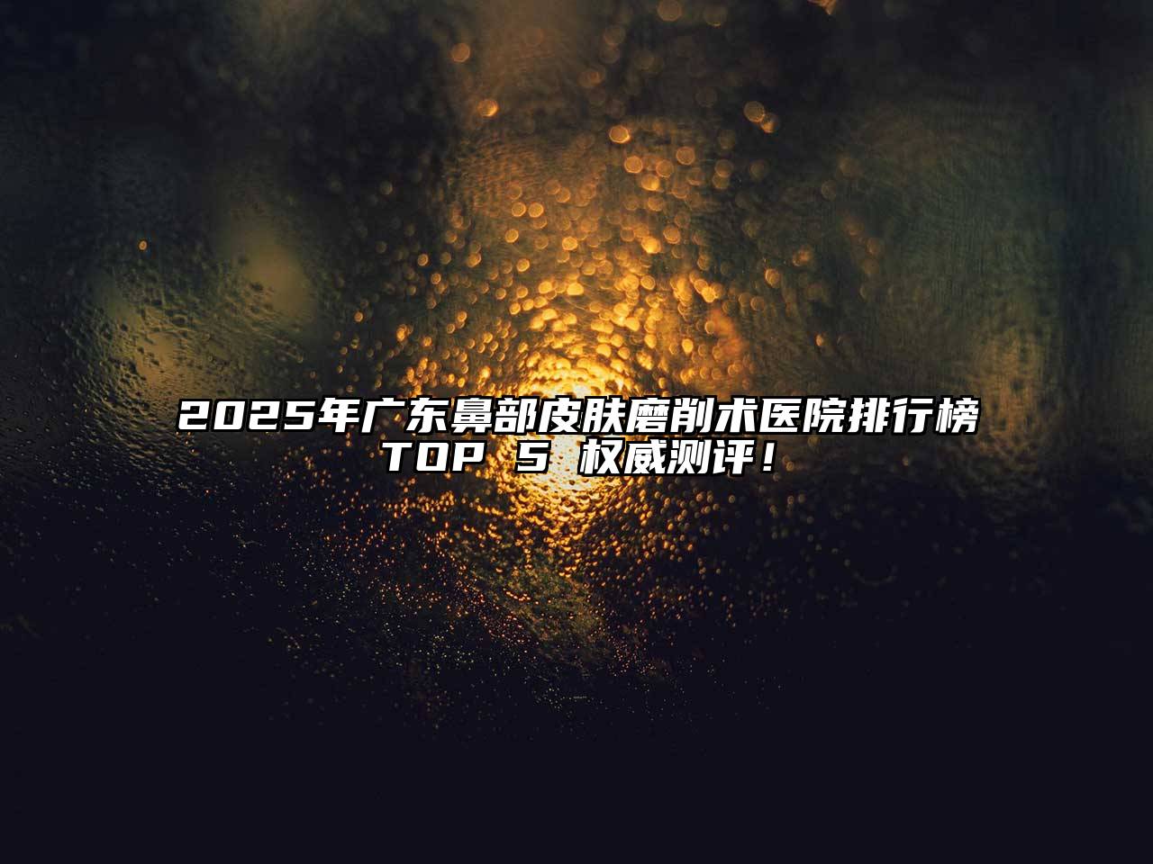 2025年广东鼻部皮肤磨削术医院排行榜TOP 5 权威测评！