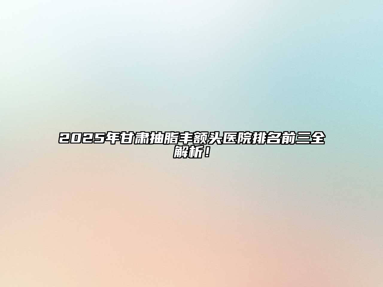 2025年甘肃抽脂丰额头医院排名前三全解析！