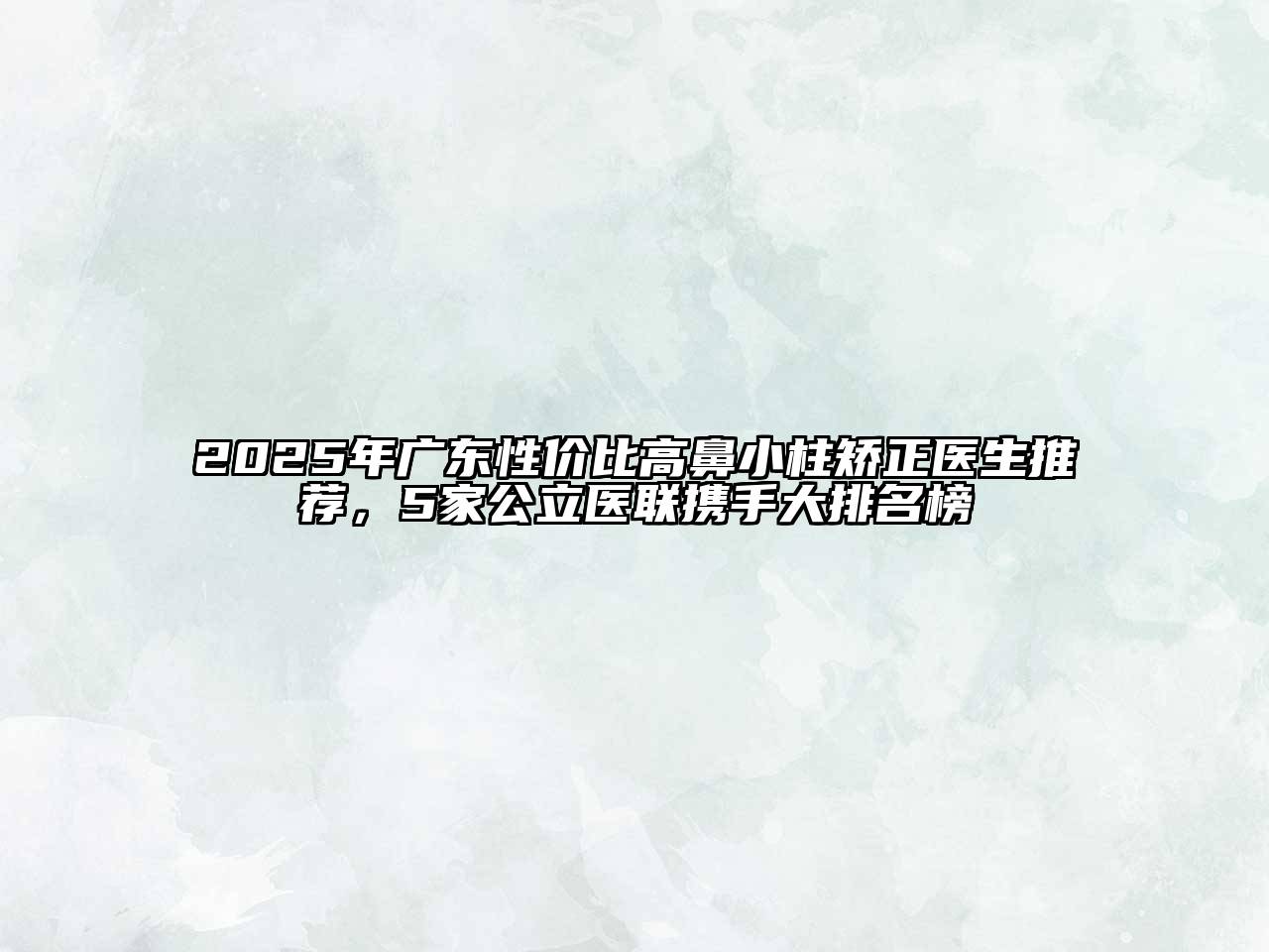 2025年广东性价比高鼻小柱矫正医生推荐，5家公立医联携手大排名榜