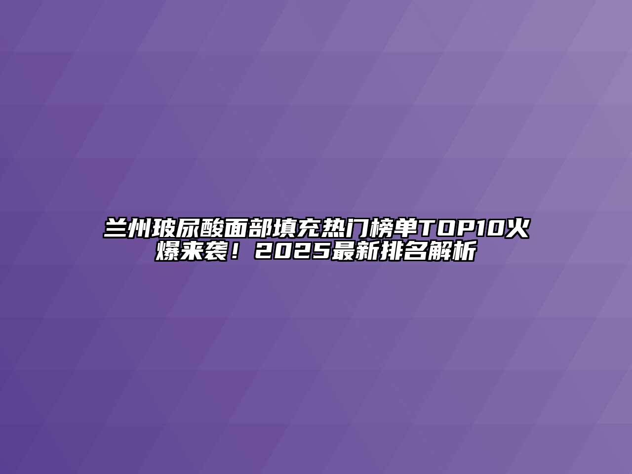 兰州玻尿酸面部填充热门榜单TOP10火爆来袭！2025最新排名解析