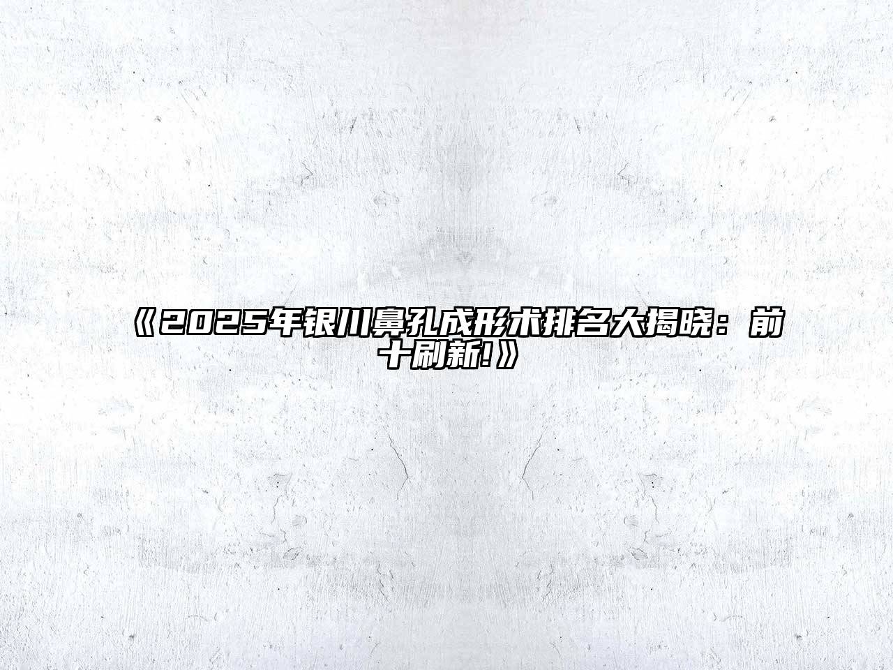 《2025年银川鼻孔成形术排名大揭晓：前十刷新!》