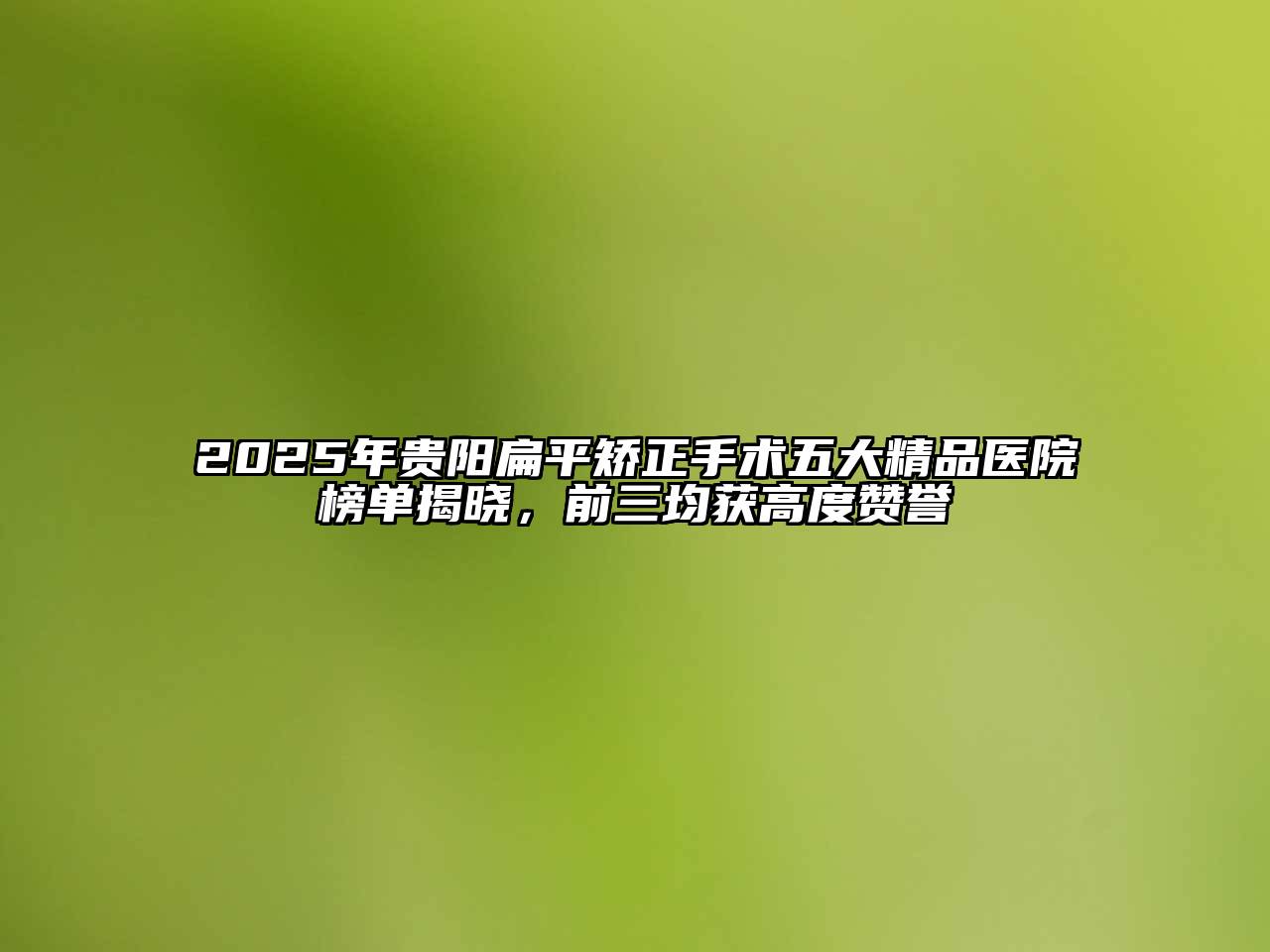 2025年贵阳扁平矫正手术五大精品医院榜单揭晓，前三均获高度赞誉