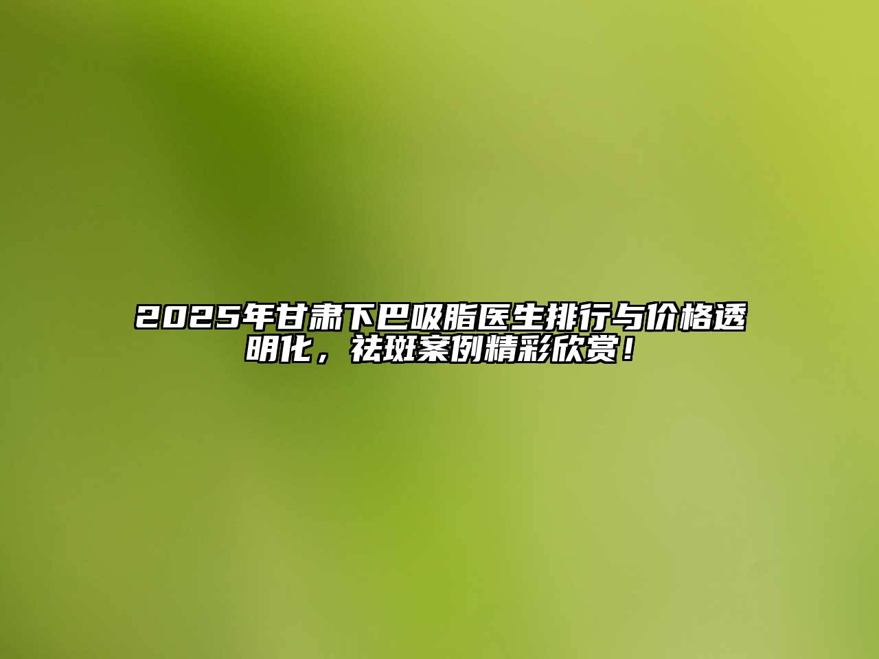 2025年甘肃下巴吸脂医生排行与价格透明化，祛斑案例精彩欣赏！