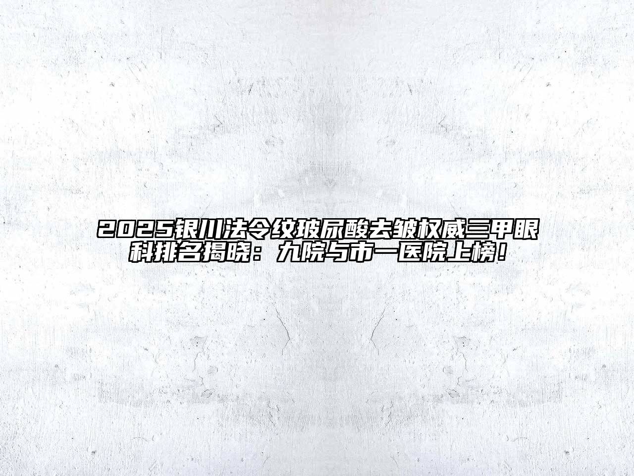 2025银川法令纹玻尿酸去皱权威三甲眼科排名揭晓：九院与市一医院上榜！