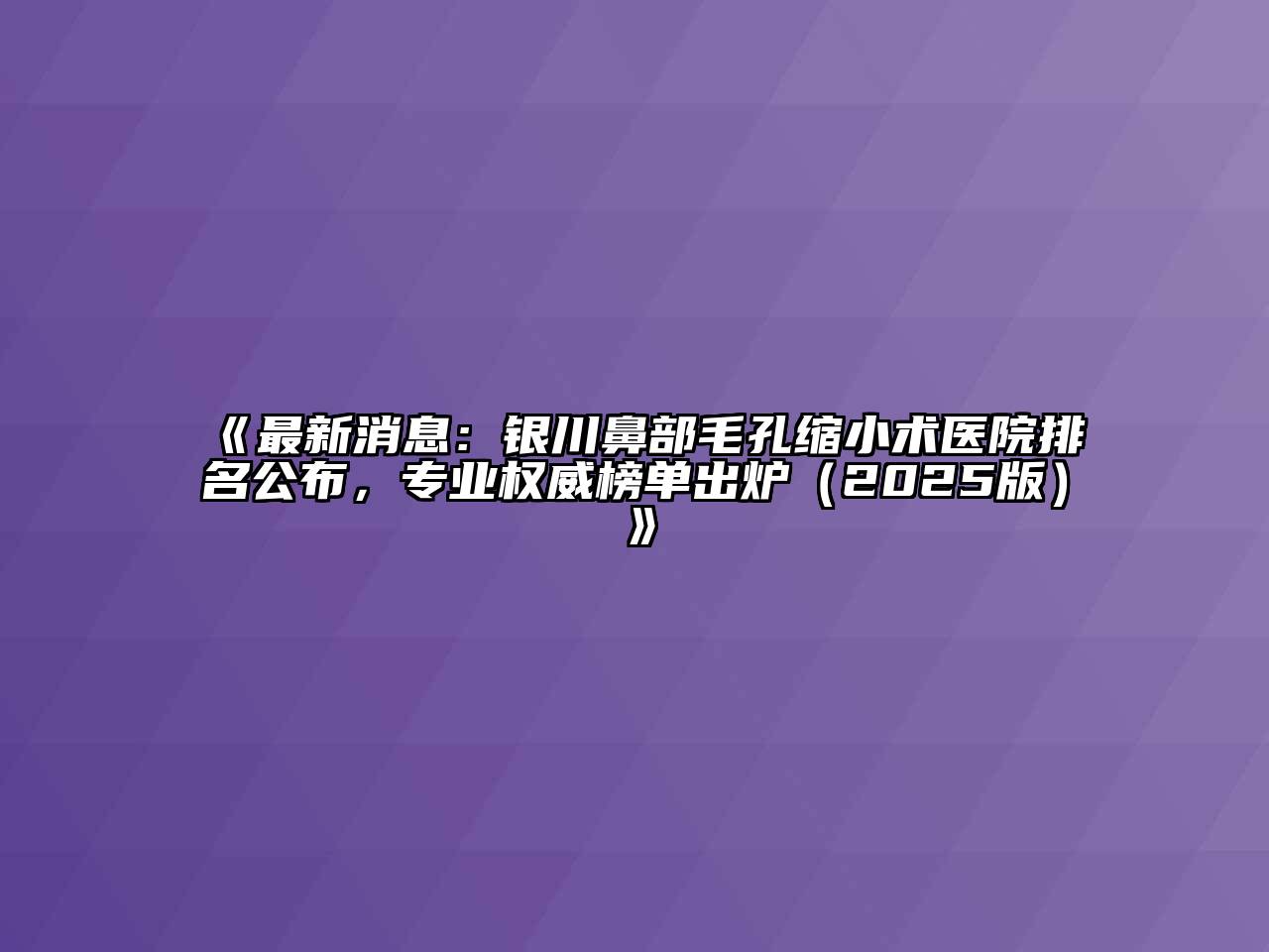 《最新消息：银川鼻部毛孔缩小术医院排名公布，专业权威榜单出炉（2025版）》