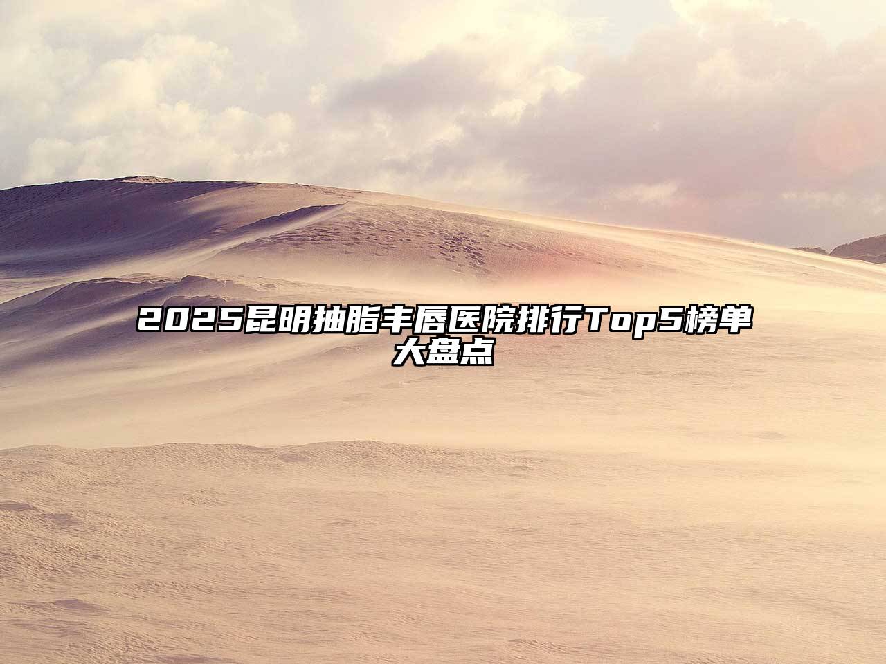 2025昆明抽脂丰唇医院排行Top5榜单大盘点