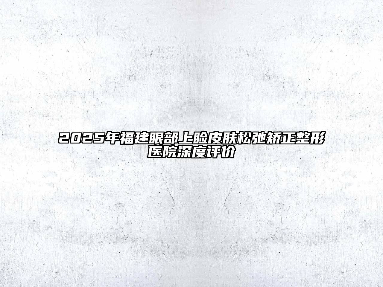 2025年福建眼部上睑皮肤松弛矫正整形医院深度评价