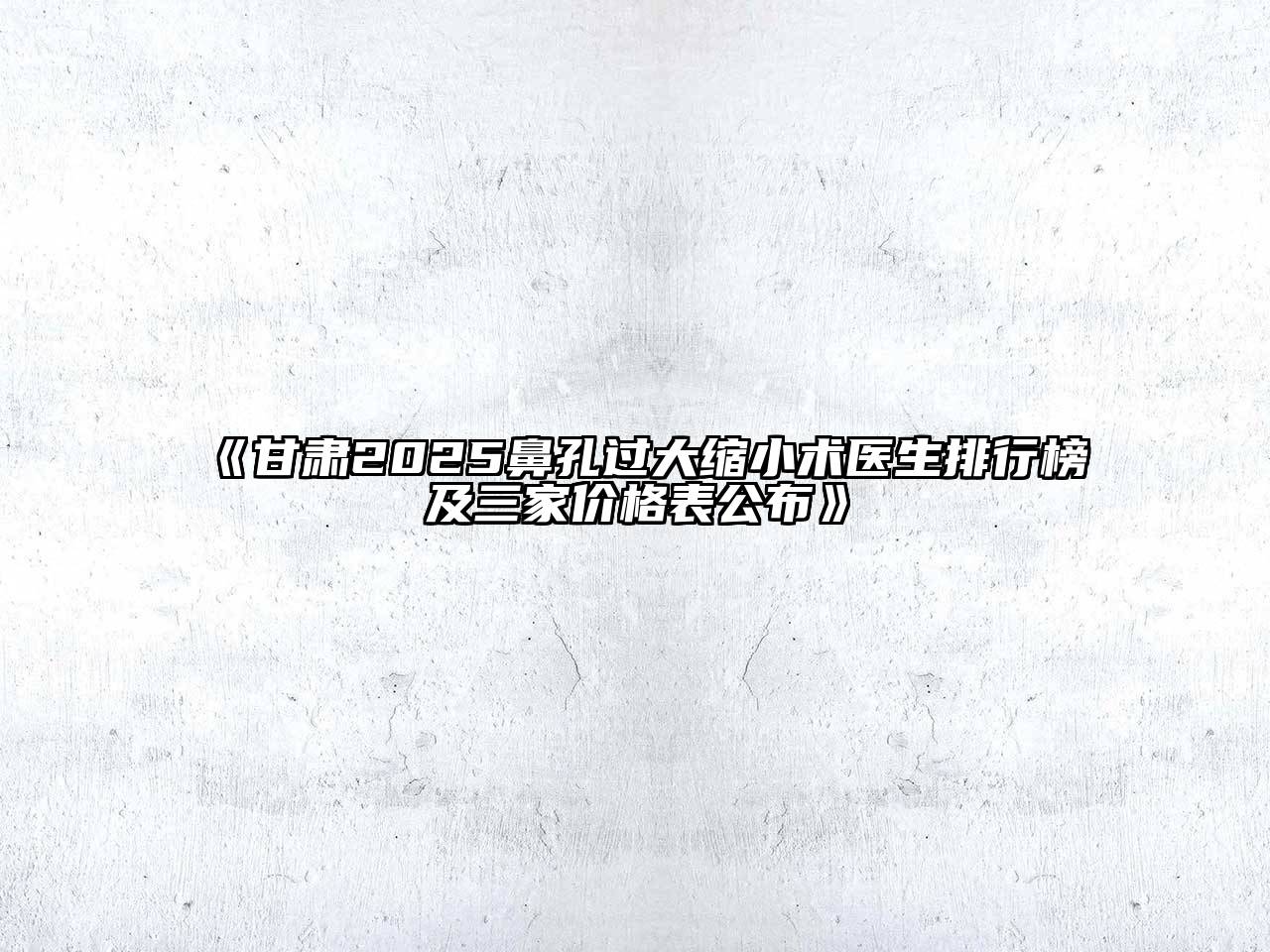 《甘肃2025鼻孔过大缩小术医生排行榜及三家价格表公布》