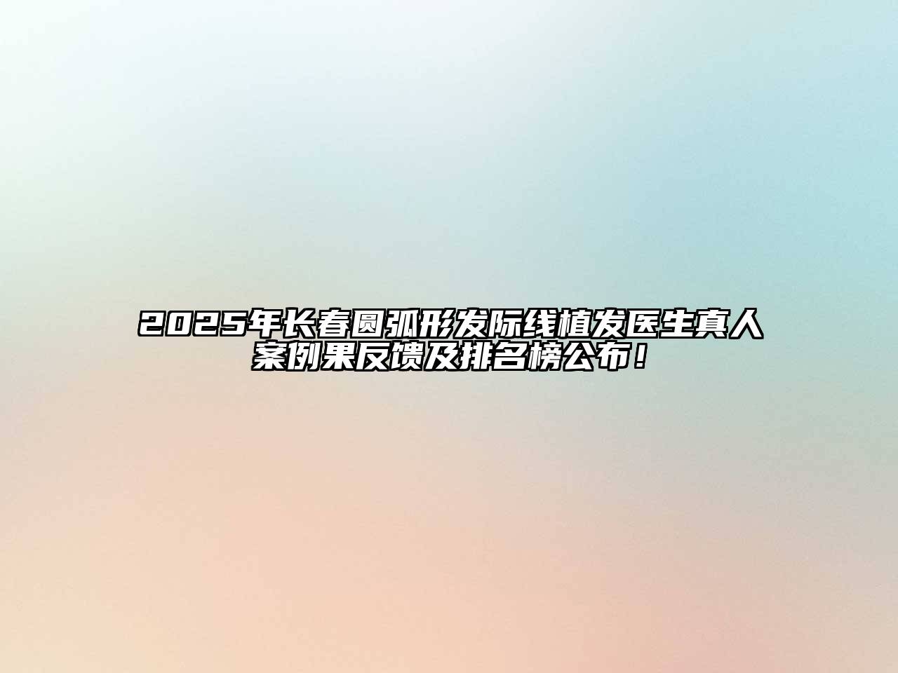 2025年长春圆弧形发际线植发医生真人案例果反馈及排名榜公布！