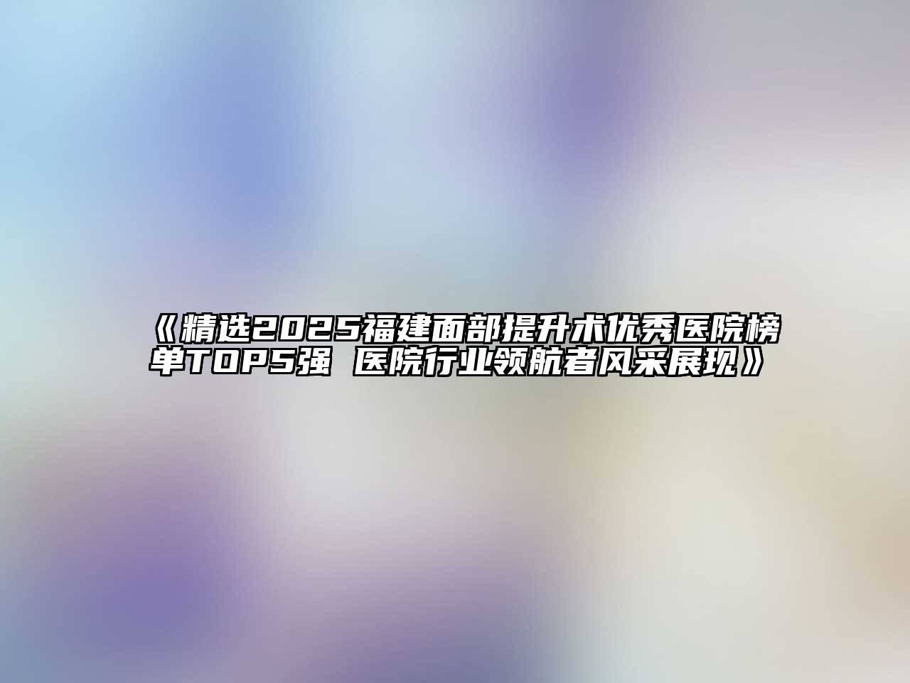 《精选2025福建面部提升术优秀医院榜单TOP5强 医院行业领航者风采展现》