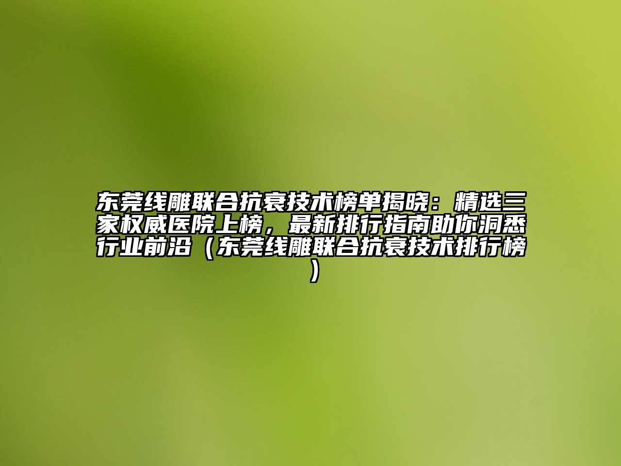 东莞线雕联合抗衰技术榜单揭晓：精选三家权威医院上榜，最新排行指南助你洞悉行业前沿（东莞线雕联合抗衰技术排行榜）