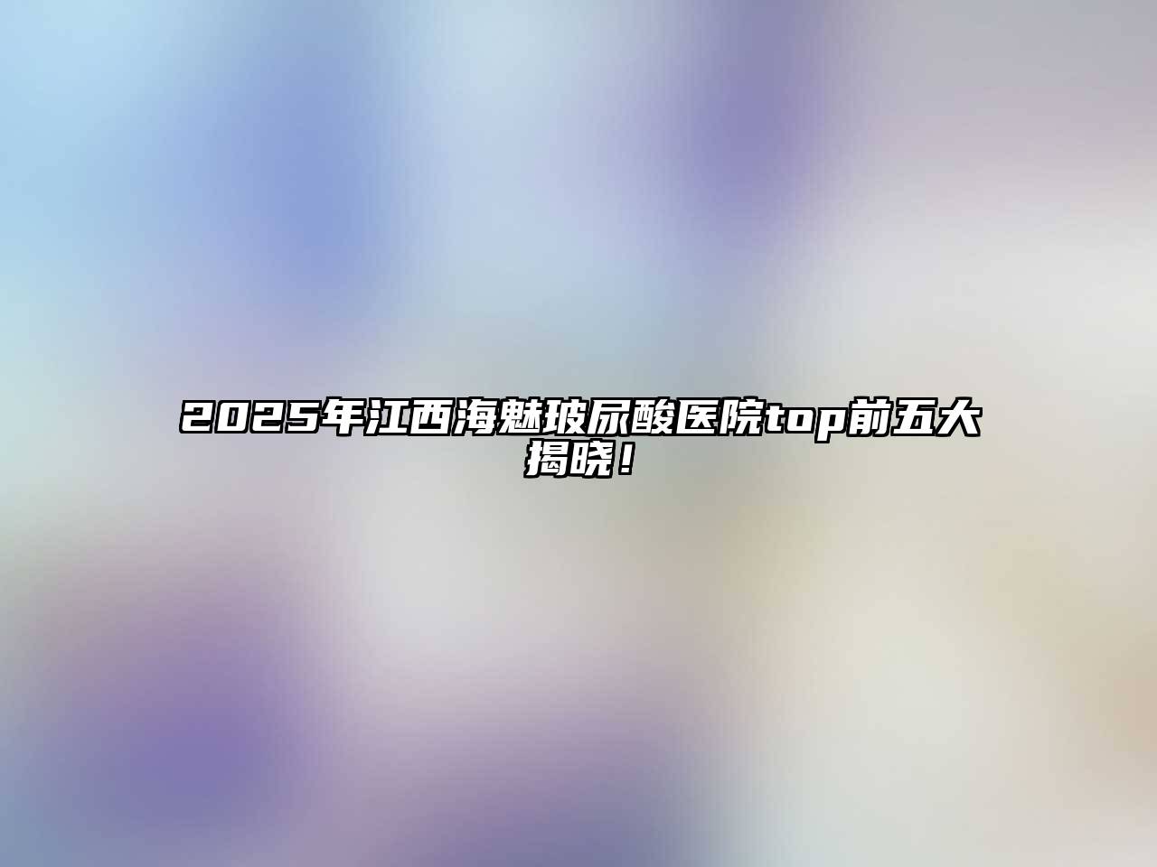 2025年江西海魅玻尿酸医院top前五大揭晓！