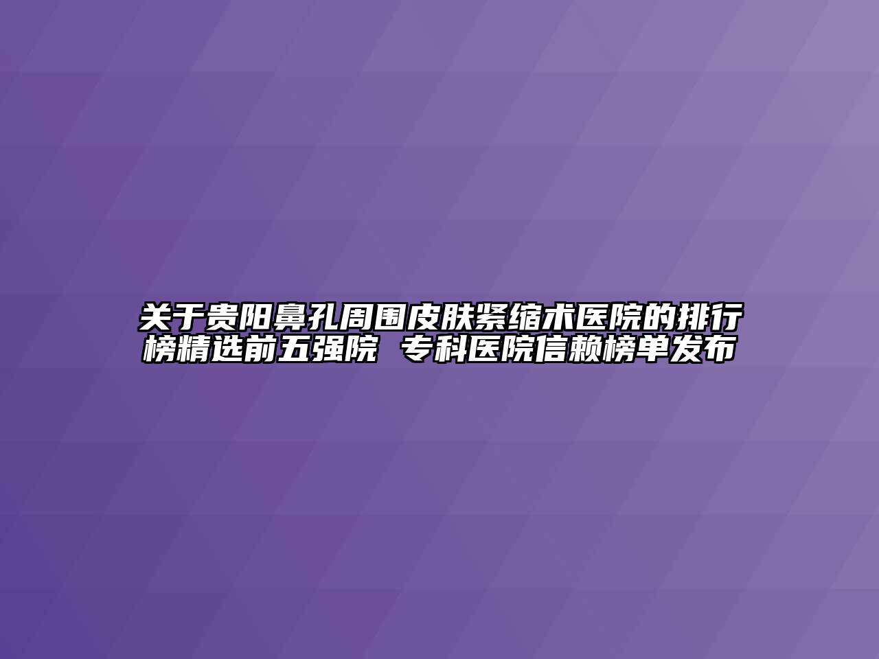 关于贵阳鼻孔周围皮肤紧缩术医院的排行榜精选前五强院 专科医院信赖榜单发布