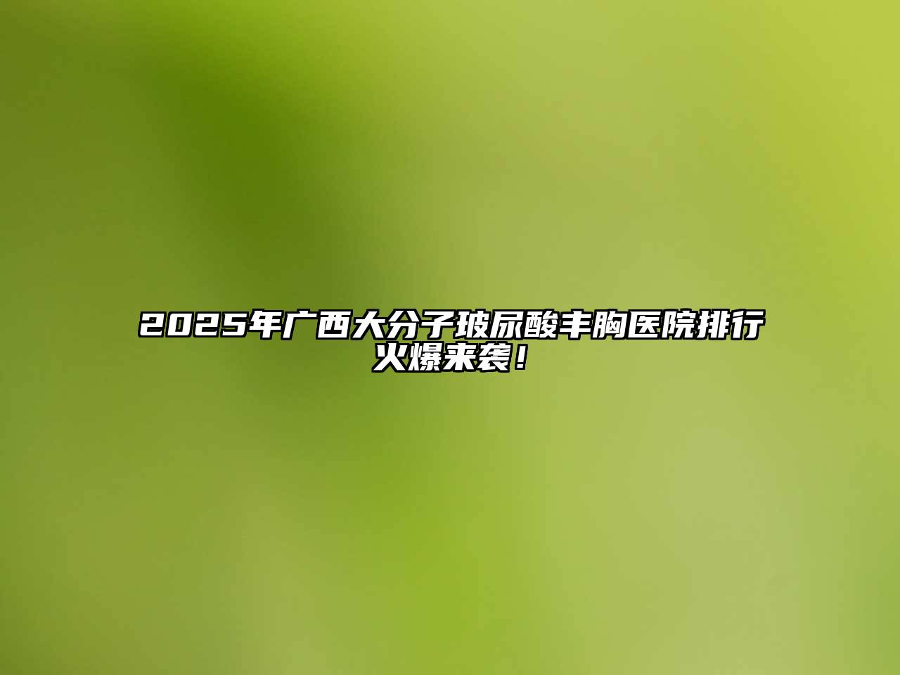 2025年广西大分子玻尿酸丰胸医院排行火爆来袭！