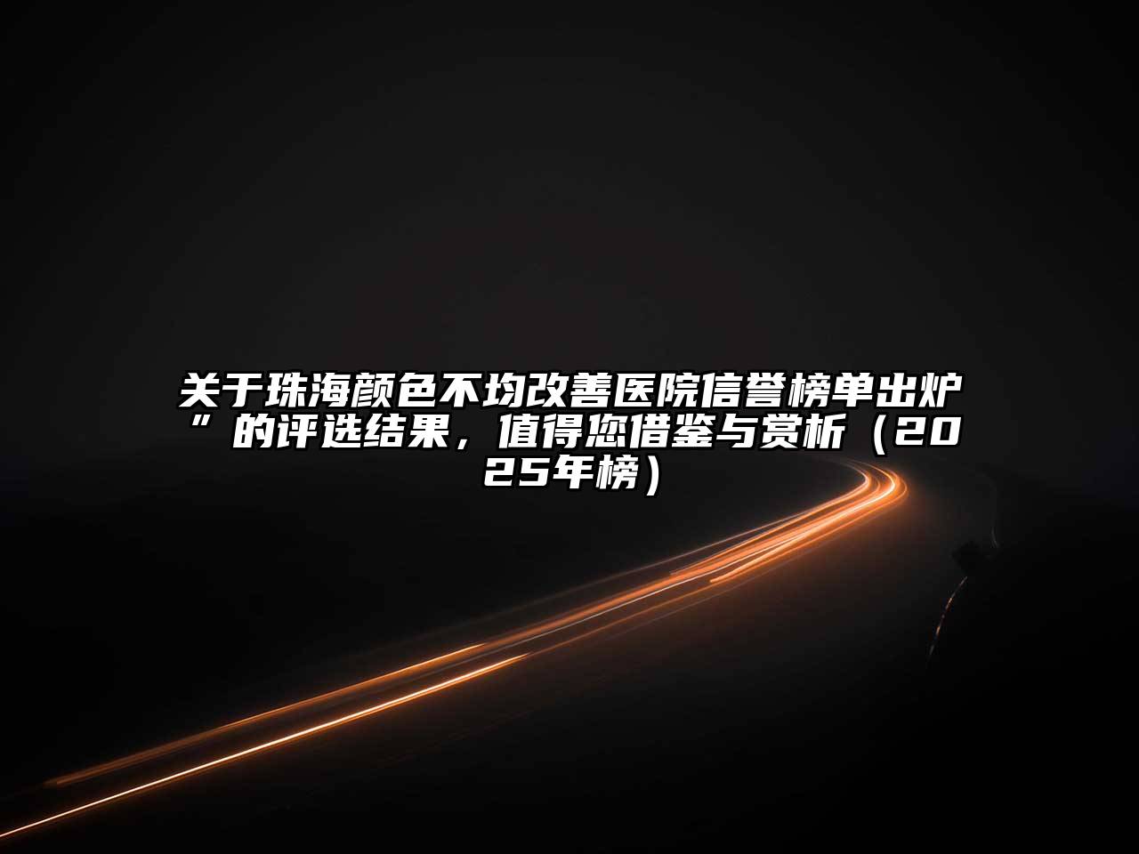 关于珠海颜色不均改善医院信誉榜单出炉”的评选结果，值得您借鉴与赏析（2025年榜）