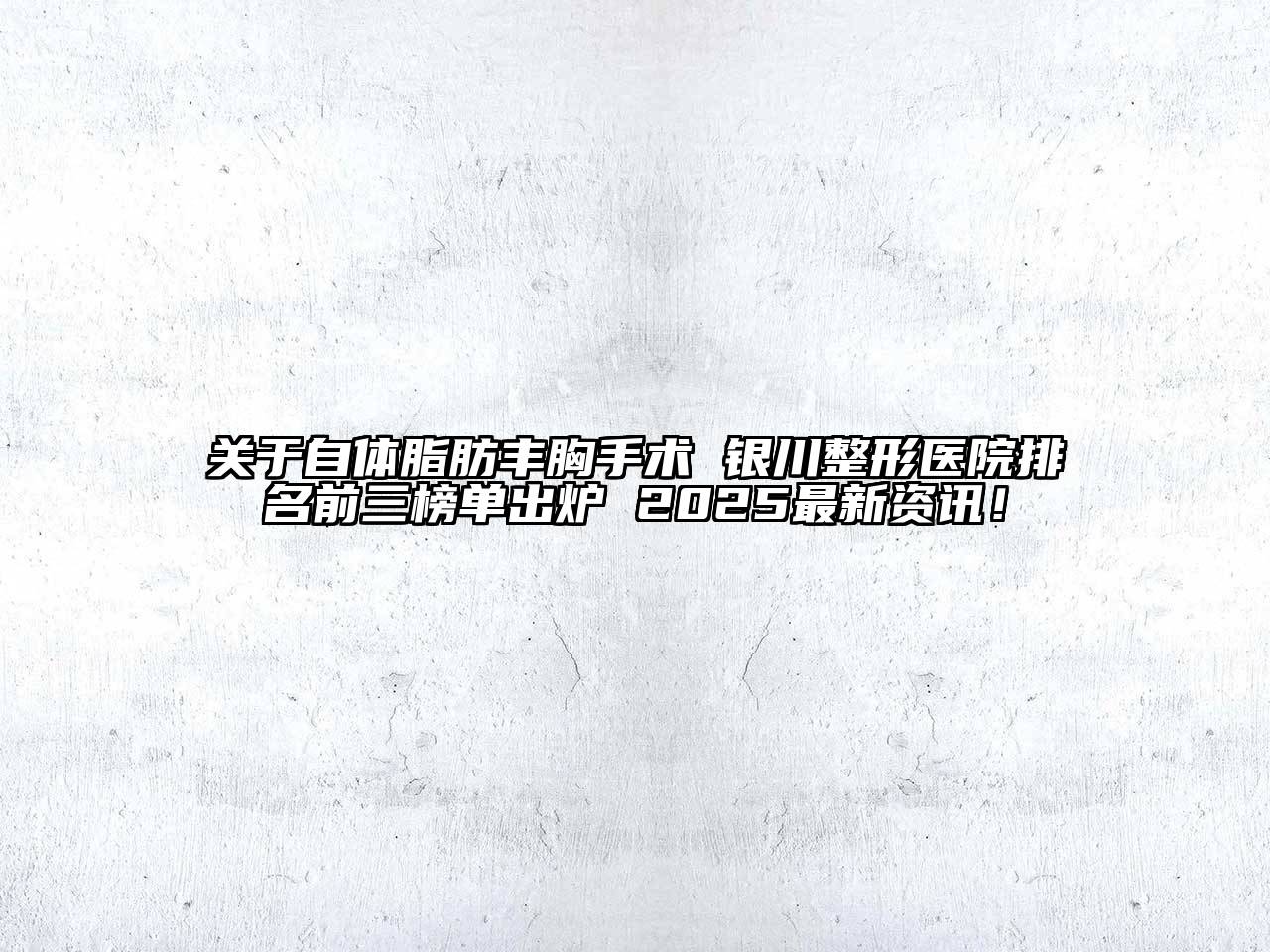 关于自体脂肪丰胸手术 银川整形医院排名前三榜单出炉 2025最新资讯！