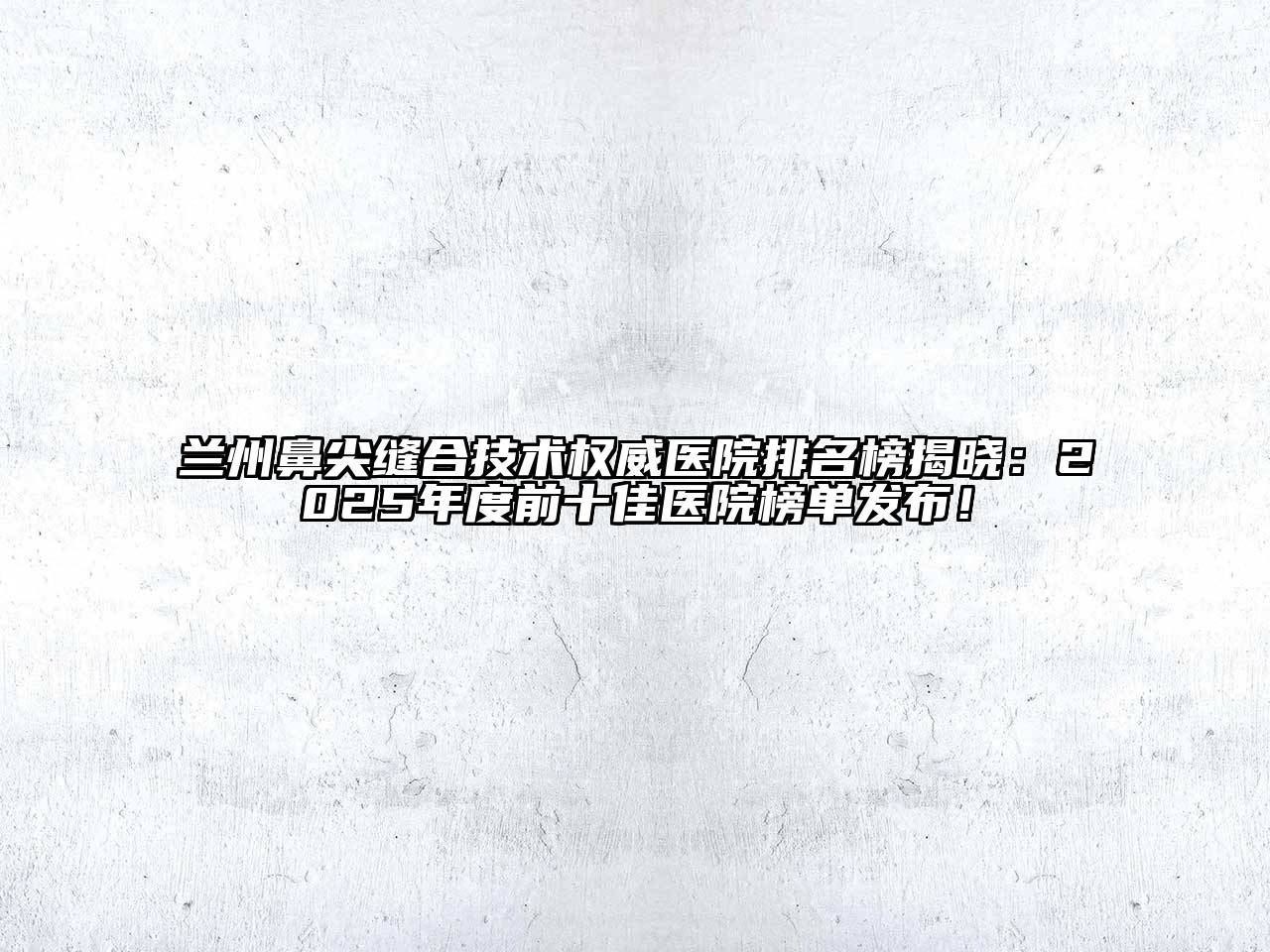 兰州鼻尖缝合技术权威医院排名榜揭晓：2025年度前十佳医院榜单发布！