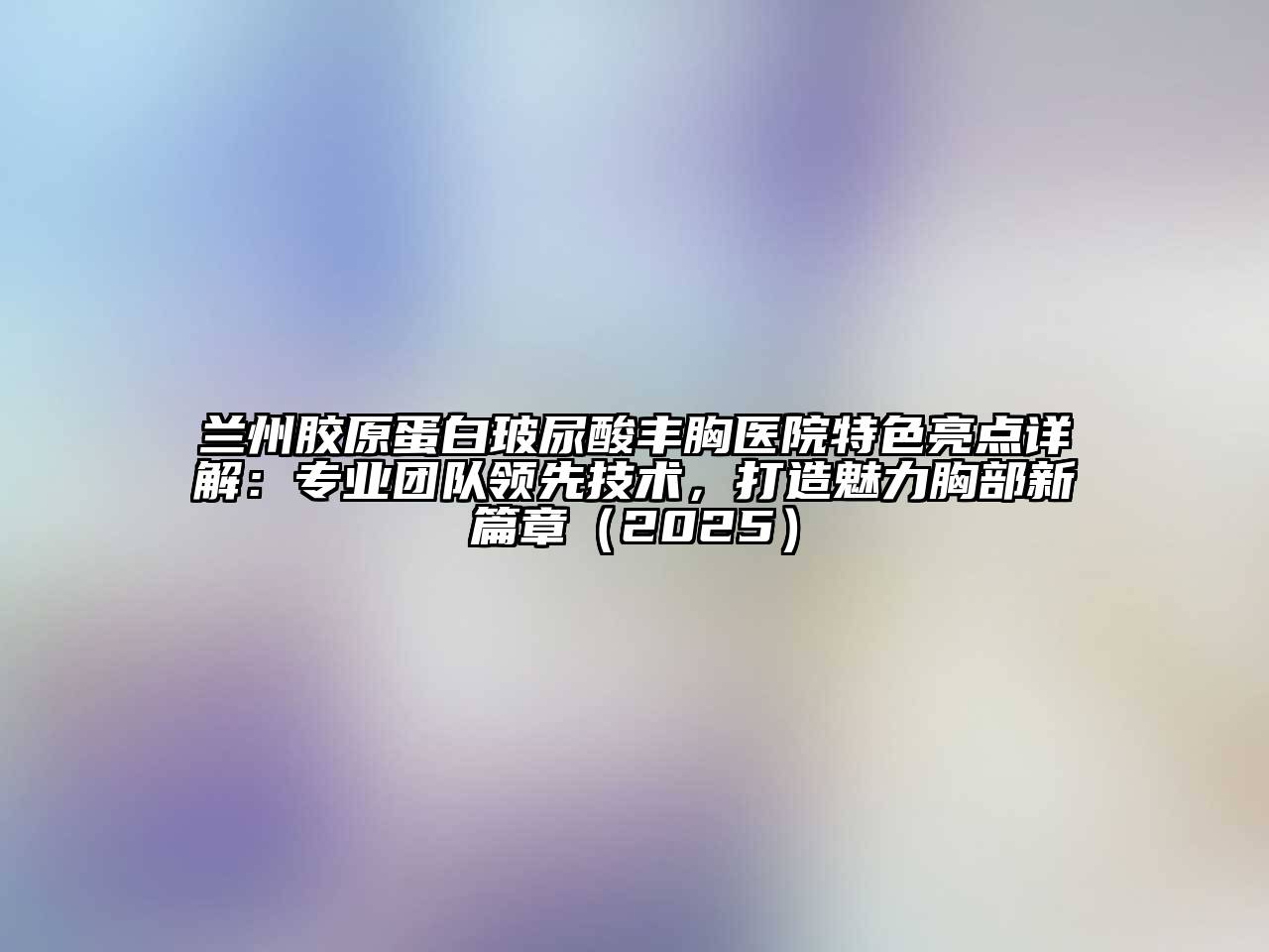 兰州胶原蛋白玻尿酸丰胸医院特色亮点详解：专业团队领先技术，打造魅力胸部新篇章（2025）