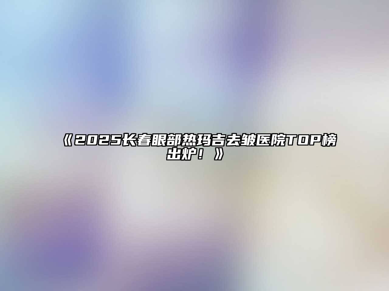 《2025长春眼部热玛吉去皱医院TOP榜出炉！》