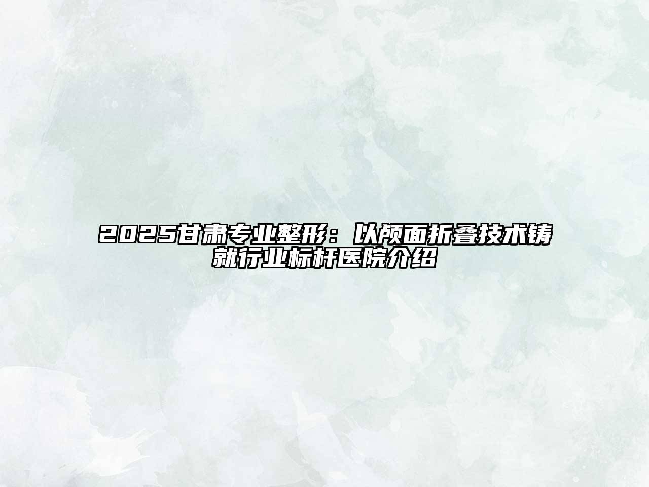 2025甘肃专业整形：以颅面折叠技术铸就行业标杆医院介绍