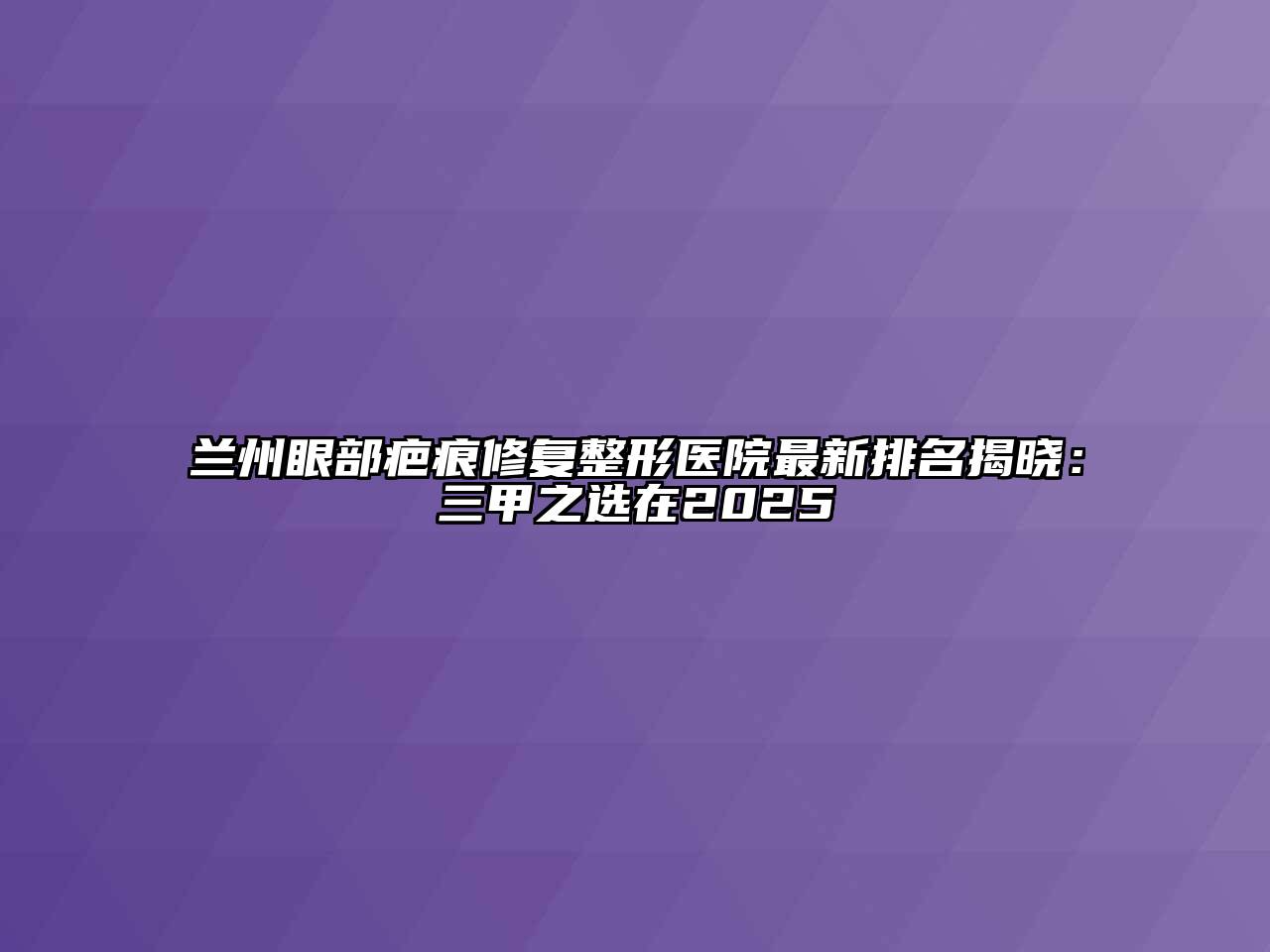 兰州眼部疤痕修复整形医院最新排名揭晓：三甲之选在2025