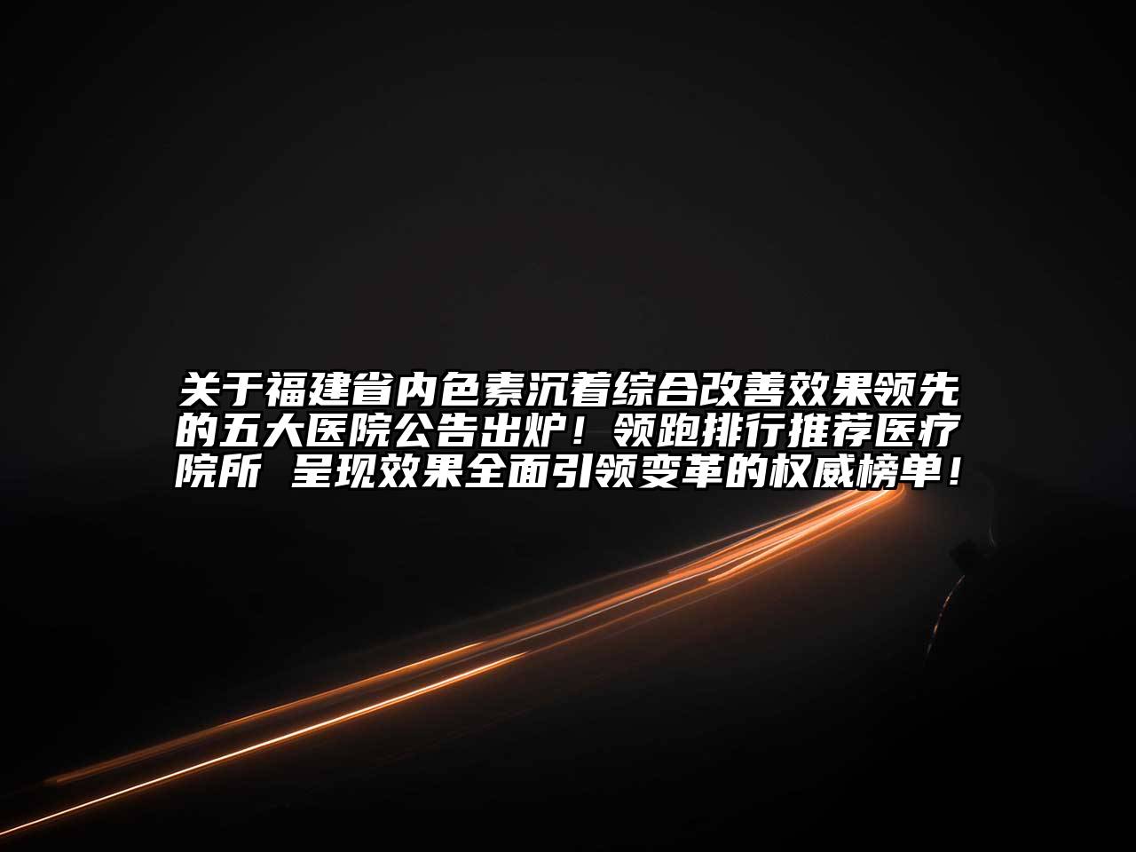 关于福建省内色素沉着综合改善效果领先的五大医院公告出炉！领跑排行推荐医疗院所 呈现效果全面引领变革的权威榜单！