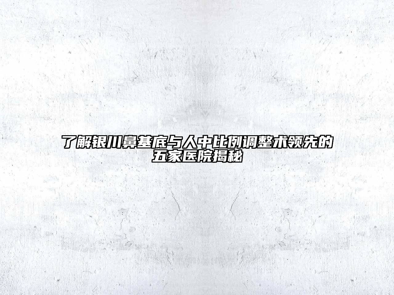 了解银川鼻基底与人中比例调整术领先的五家医院揭秘