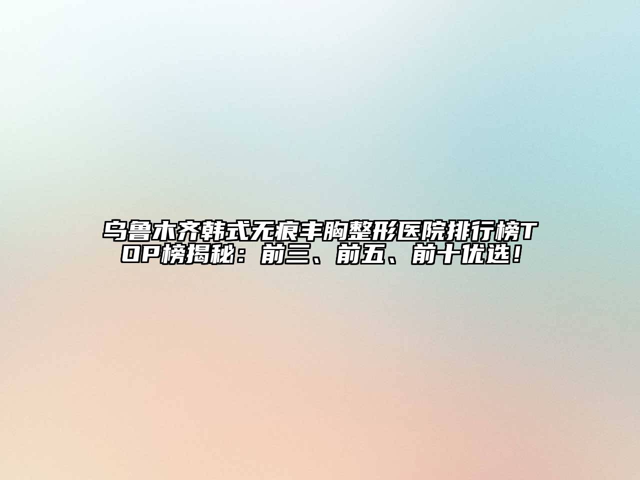 乌鲁木齐韩式无痕丰胸整形医院排行榜TOP榜揭秘：前三、前五、前十优选！