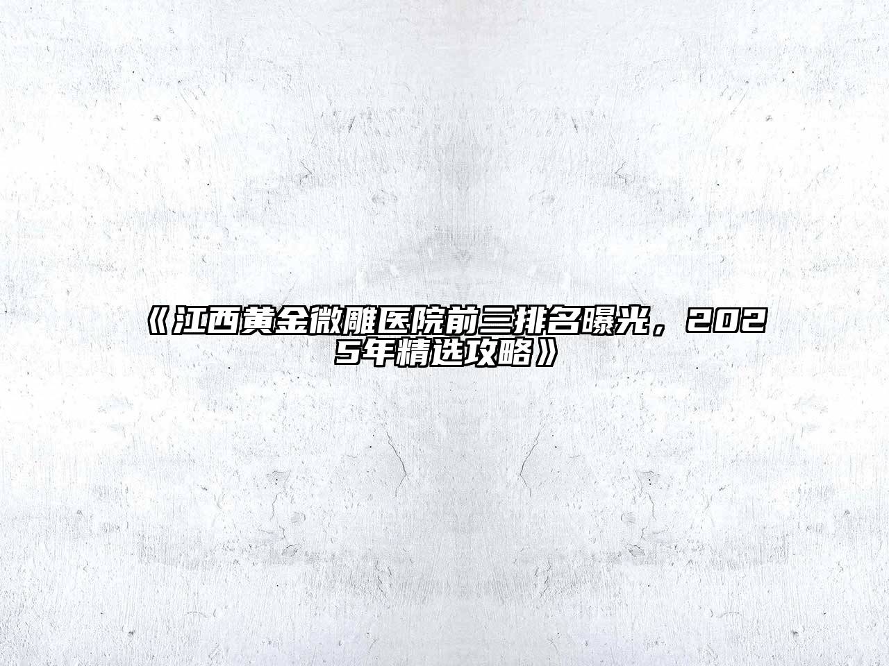 《江西黄金微雕医院前三排名曝光，2025年精选攻略》