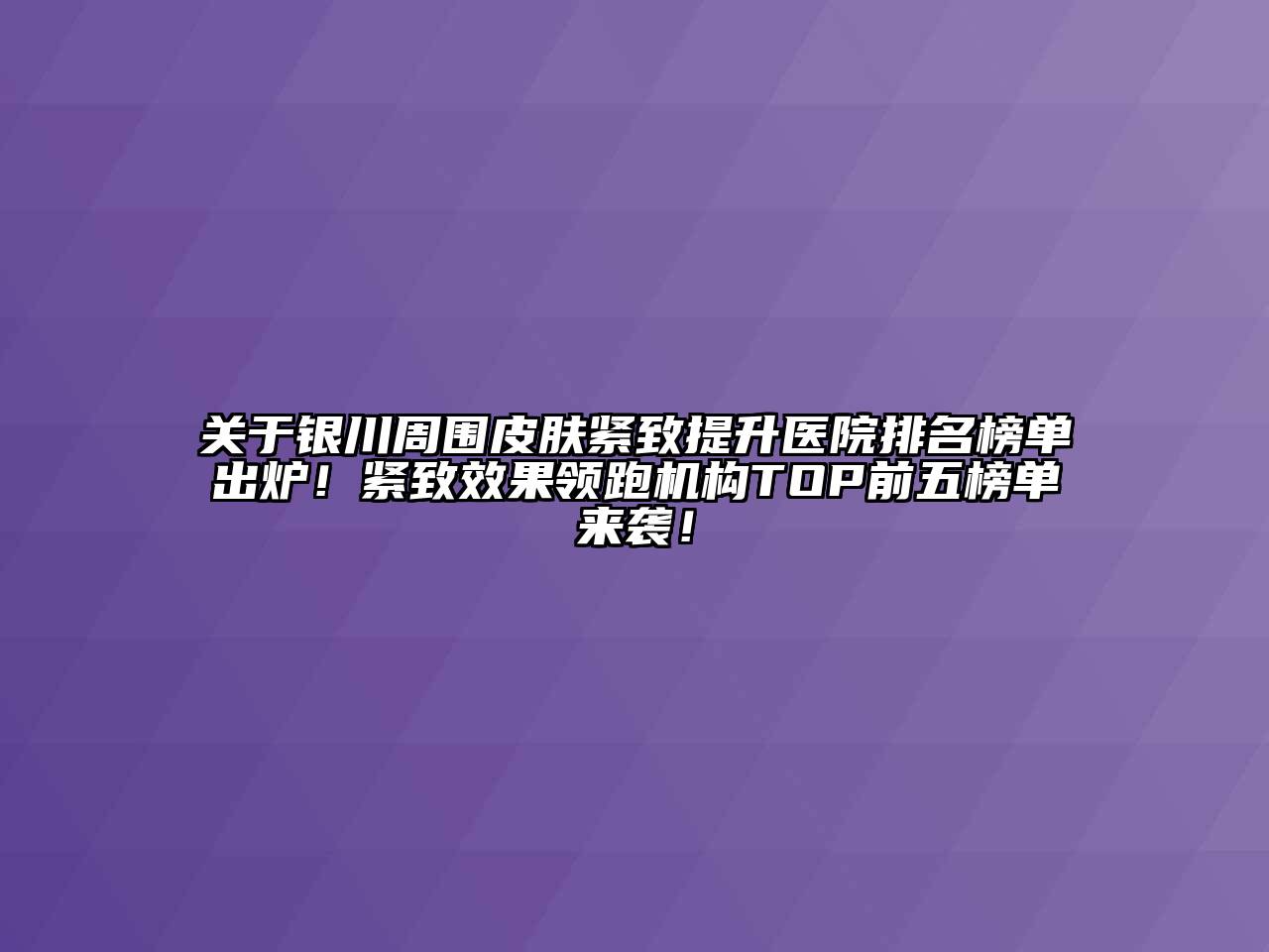 关于银川周围皮肤紧致提升医院排名榜单出炉！紧致效果领跑机构TOP前五榜单来袭！
