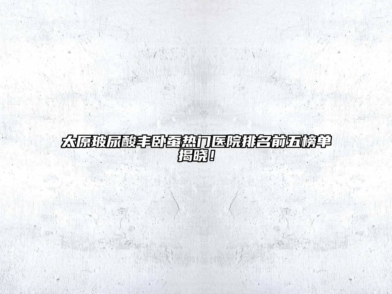 太原玻尿酸丰卧蚕热门医院排名前五榜单揭晓！