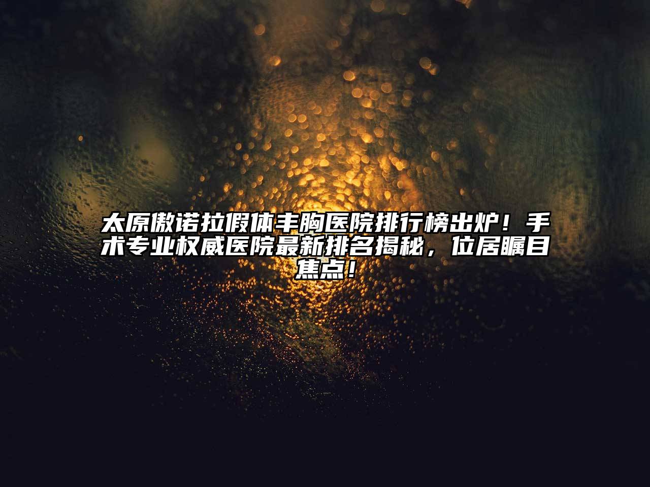 太原傲诺拉假体丰胸医院排行榜出炉！手术专业权威医院最新排名揭秘，位居瞩目焦点！