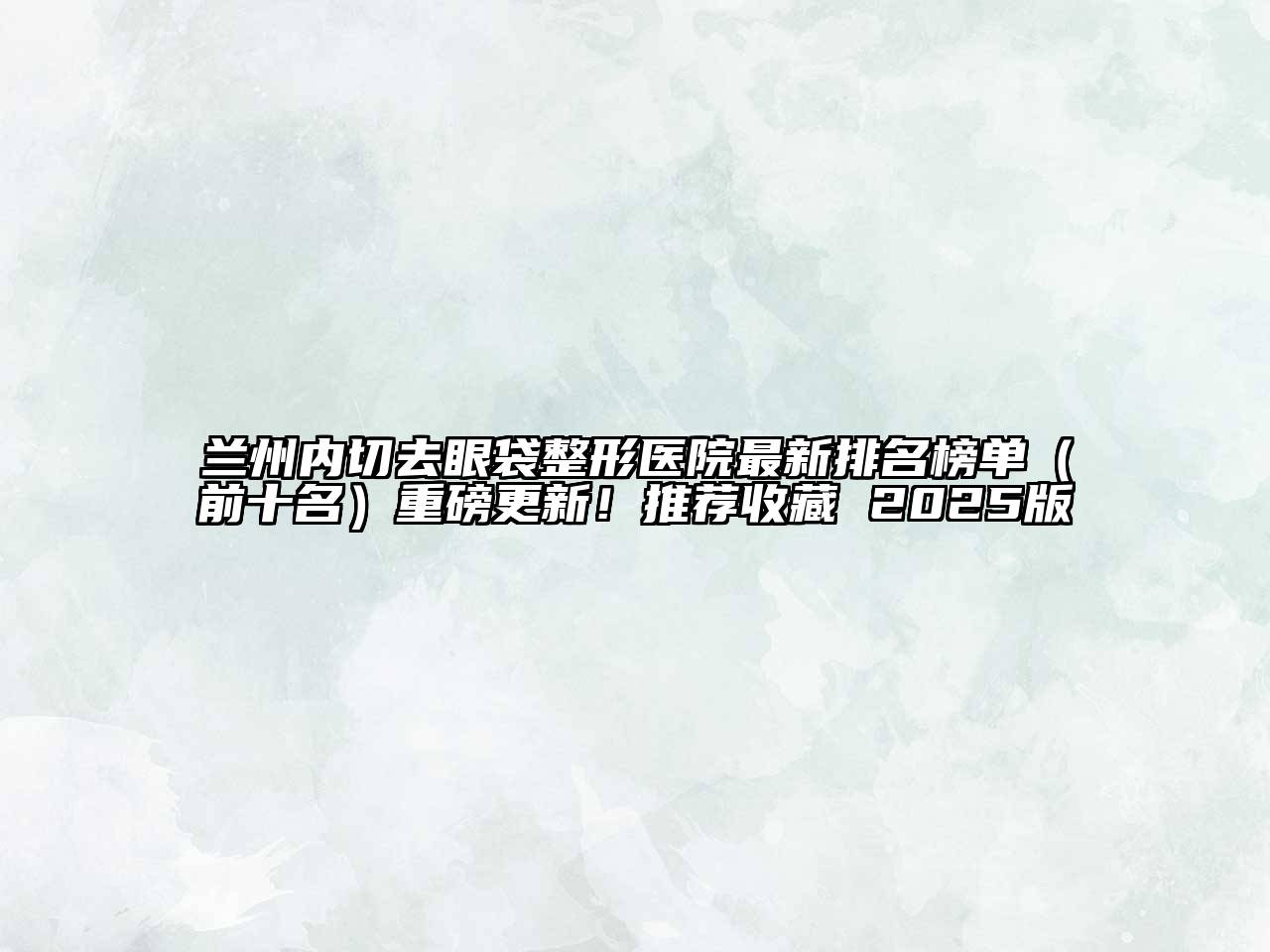 兰州内切去眼袋整形医院最新排名榜单（前十名）重磅更新！推荐收藏 2025版